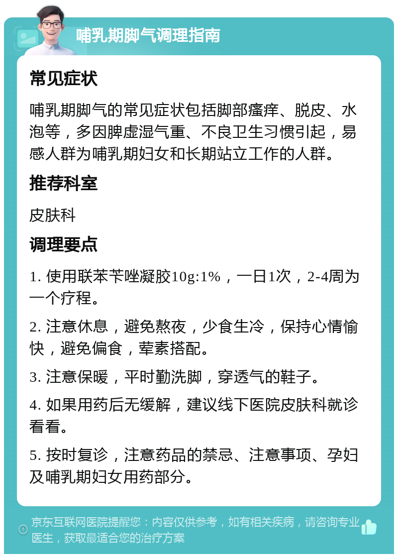 哺乳期脚气调理指南 常见症状 哺乳期脚气的常见症状包括脚部瘙痒、脱皮、水泡等，多因脾虚湿气重、不良卫生习惯引起，易感人群为哺乳期妇女和长期站立工作的人群。 推荐科室 皮肤科 调理要点 1. 使用联苯苄唑凝胶10g:1%，一日1次，2-4周为一个疗程。 2. 注意休息，避免熬夜，少食生冷，保持心情愉快，避免偏食，荤素搭配。 3. 注意保暖，平时勤洗脚，穿透气的鞋子。 4. 如果用药后无缓解，建议线下医院皮肤科就诊看看。 5. 按时复诊，注意药品的禁忌、注意事项、孕妇及哺乳期妇女用药部分。