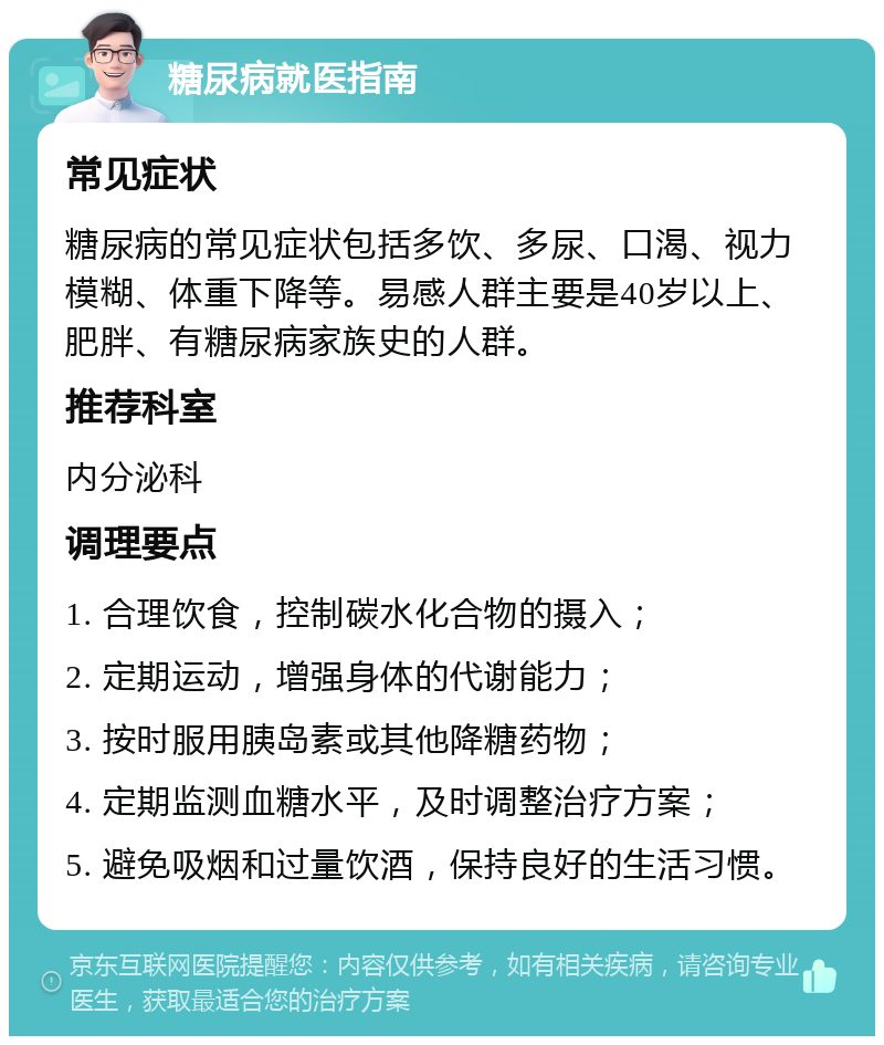 糖尿病就医指南 常见症状 糖尿病的常见症状包括多饮、多尿、口渴、视力模糊、体重下降等。易感人群主要是40岁以上、肥胖、有糖尿病家族史的人群。 推荐科室 内分泌科 调理要点 1. 合理饮食，控制碳水化合物的摄入； 2. 定期运动，增强身体的代谢能力； 3. 按时服用胰岛素或其他降糖药物； 4. 定期监测血糖水平，及时调整治疗方案； 5. 避免吸烟和过量饮酒，保持良好的生活习惯。