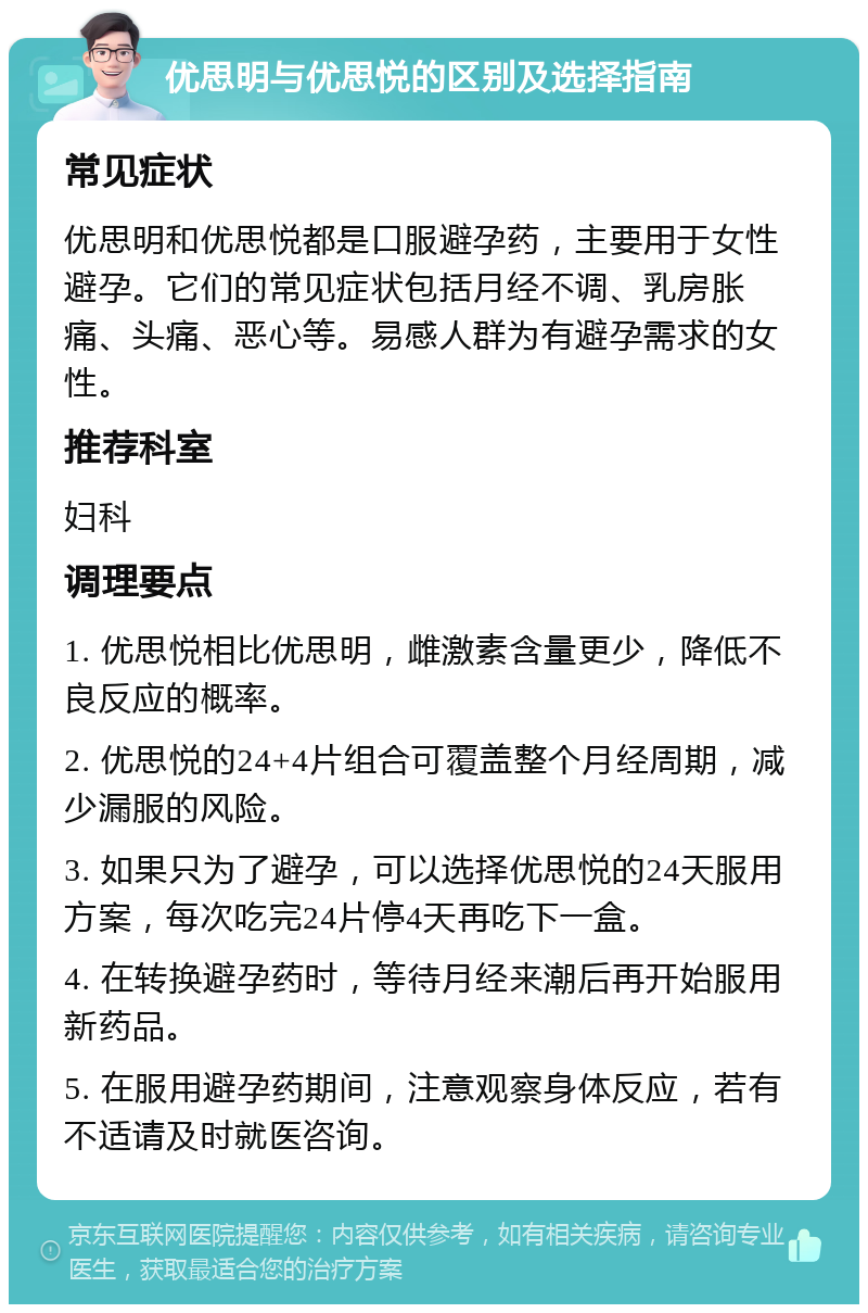 优思明与优思悦的区别及选择指南 常见症状 优思明和优思悦都是口服避孕药，主要用于女性避孕。它们的常见症状包括月经不调、乳房胀痛、头痛、恶心等。易感人群为有避孕需求的女性。 推荐科室 妇科 调理要点 1. 优思悦相比优思明，雌激素含量更少，降低不良反应的概率。 2. 优思悦的24+4片组合可覆盖整个月经周期，减少漏服的风险。 3. 如果只为了避孕，可以选择优思悦的24天服用方案，每次吃完24片停4天再吃下一盒。 4. 在转换避孕药时，等待月经来潮后再开始服用新药品。 5. 在服用避孕药期间，注意观察身体反应，若有不适请及时就医咨询。