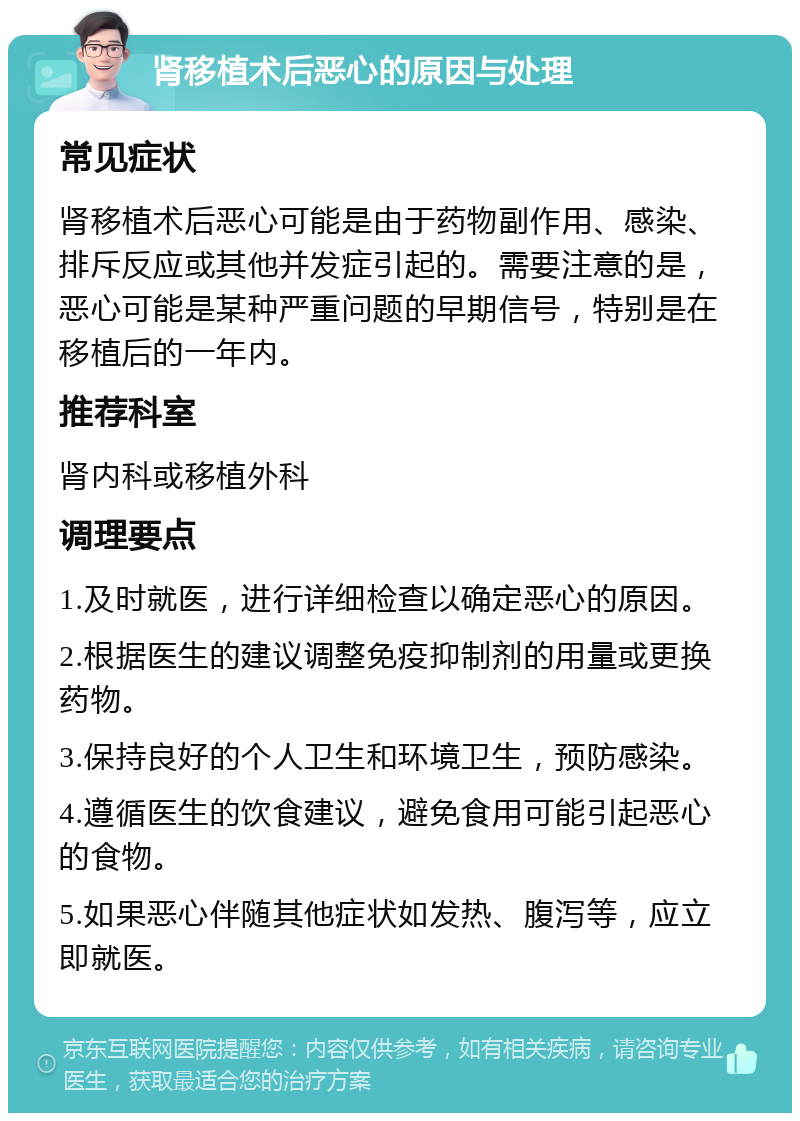 肾移植术后恶心的原因与处理 常见症状 肾移植术后恶心可能是由于药物副作用、感染、排斥反应或其他并发症引起的。需要注意的是，恶心可能是某种严重问题的早期信号，特别是在移植后的一年内。 推荐科室 肾内科或移植外科 调理要点 1.及时就医，进行详细检查以确定恶心的原因。 2.根据医生的建议调整免疫抑制剂的用量或更换药物。 3.保持良好的个人卫生和环境卫生，预防感染。 4.遵循医生的饮食建议，避免食用可能引起恶心的食物。 5.如果恶心伴随其他症状如发热、腹泻等，应立即就医。