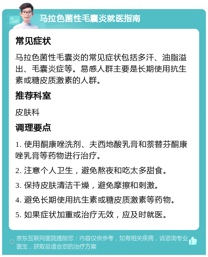 马拉色菌性毛囊炎就医指南 常见症状 马拉色菌性毛囊炎的常见症状包括多汗、油脂溢出、毛囊炎症等。易感人群主要是长期使用抗生素或糖皮质激素的人群。 推荐科室 皮肤科 调理要点 1. 使用酮康唑洗剂、夫西地酸乳膏和萘替芬酮康唑乳膏等药物进行治疗。 2. 注意个人卫生，避免熬夜和吃太多甜食。 3. 保持皮肤清洁干燥，避免摩擦和刺激。 4. 避免长期使用抗生素或糖皮质激素等药物。 5. 如果症状加重或治疗无效，应及时就医。