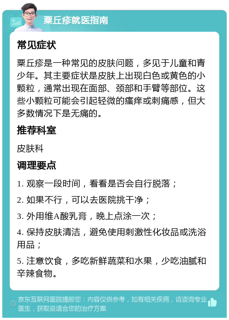 粟丘疹就医指南 常见症状 粟丘疹是一种常见的皮肤问题，多见于儿童和青少年。其主要症状是皮肤上出现白色或黄色的小颗粒，通常出现在面部、颈部和手臂等部位。这些小颗粒可能会引起轻微的瘙痒或刺痛感，但大多数情况下是无痛的。 推荐科室 皮肤科 调理要点 1. 观察一段时间，看看是否会自行脱落； 2. 如果不行，可以去医院挑干净； 3. 外用维A酸乳膏，晚上点涂一次； 4. 保持皮肤清洁，避免使用刺激性化妆品或洗浴用品； 5. 注意饮食，多吃新鲜蔬菜和水果，少吃油腻和辛辣食物。