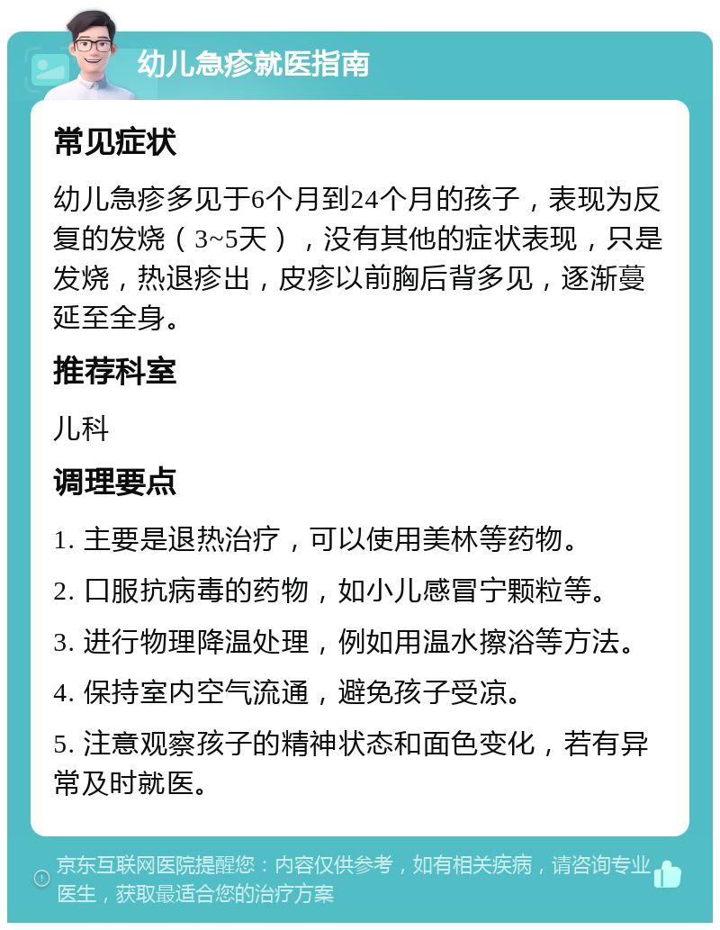 幼儿急疹就医指南 常见症状 幼儿急疹多见于6个月到24个月的孩子，表现为反复的发烧（3~5天），没有其他的症状表现，只是发烧，热退疹出，皮疹以前胸后背多见，逐渐蔓延至全身。 推荐科室 儿科 调理要点 1. 主要是退热治疗，可以使用美林等药物。 2. 口服抗病毒的药物，如小儿感冒宁颗粒等。 3. 进行物理降温处理，例如用温水擦浴等方法。 4. 保持室内空气流通，避免孩子受凉。 5. 注意观察孩子的精神状态和面色变化，若有异常及时就医。