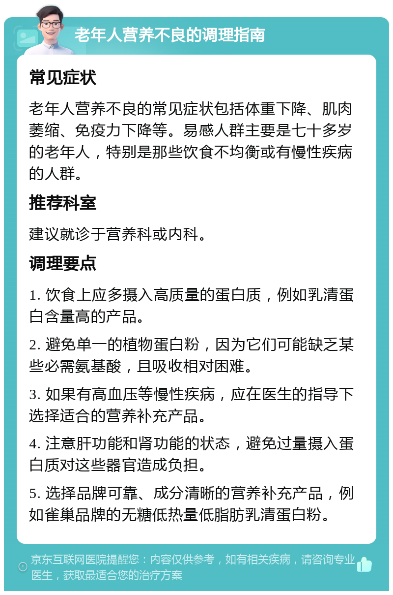 老年人营养不良的调理指南 常见症状 老年人营养不良的常见症状包括体重下降、肌肉萎缩、免疫力下降等。易感人群主要是七十多岁的老年人，特别是那些饮食不均衡或有慢性疾病的人群。 推荐科室 建议就诊于营养科或内科。 调理要点 1. 饮食上应多摄入高质量的蛋白质，例如乳清蛋白含量高的产品。 2. 避免单一的植物蛋白粉，因为它们可能缺乏某些必需氨基酸，且吸收相对困难。 3. 如果有高血压等慢性疾病，应在医生的指导下选择适合的营养补充产品。 4. 注意肝功能和肾功能的状态，避免过量摄入蛋白质对这些器官造成负担。 5. 选择品牌可靠、成分清晰的营养补充产品，例如雀巢品牌的无糖低热量低脂肪乳清蛋白粉。