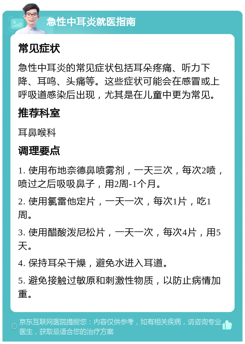 急性中耳炎就医指南 常见症状 急性中耳炎的常见症状包括耳朵疼痛、听力下降、耳鸣、头痛等。这些症状可能会在感冒或上呼吸道感染后出现，尤其是在儿童中更为常见。 推荐科室 耳鼻喉科 调理要点 1. 使用布地奈德鼻喷雾剂，一天三次，每次2喷，喷过之后吸吸鼻子，用2周-1个月。 2. 使用氯雷他定片，一天一次，每次1片，吃1周。 3. 使用醋酸泼尼松片，一天一次，每次4片，用5天。 4. 保持耳朵干燥，避免水进入耳道。 5. 避免接触过敏原和刺激性物质，以防止病情加重。