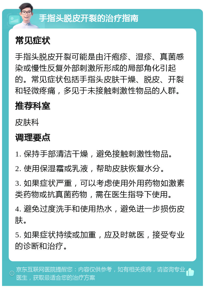 手指头脱皮开裂的治疗指南 常见症状 手指头脱皮开裂可能是由汗疱疹、湿疹、真菌感染或慢性反复外部刺激所形成的局部角化引起的。常见症状包括手指头皮肤干燥、脱皮、开裂和轻微疼痛，多见于未接触刺激性物品的人群。 推荐科室 皮肤科 调理要点 1. 保持手部清洁干燥，避免接触刺激性物品。 2. 使用保湿霜或乳液，帮助皮肤恢复水分。 3. 如果症状严重，可以考虑使用外用药物如激素类药物或抗真菌药物，需在医生指导下使用。 4. 避免过度洗手和使用热水，避免进一步损伤皮肤。 5. 如果症状持续或加重，应及时就医，接受专业的诊断和治疗。