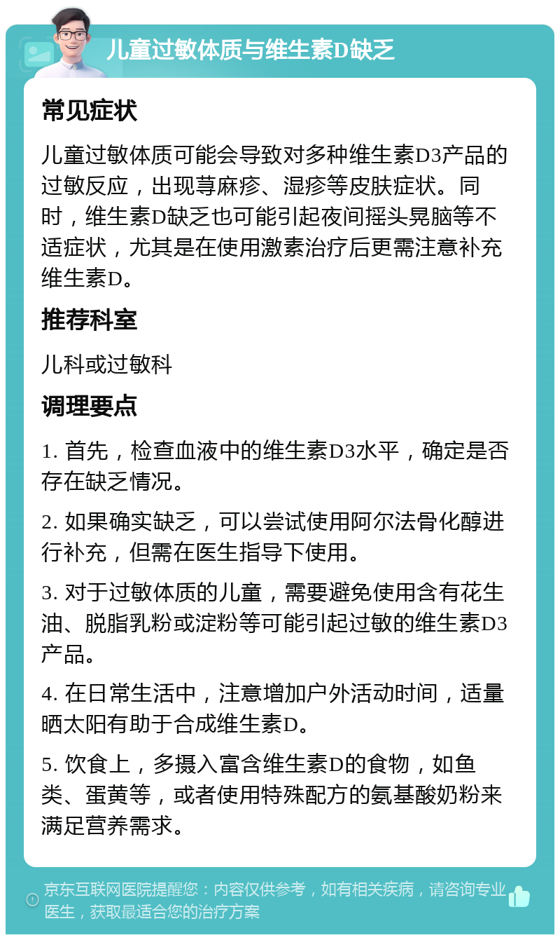 儿童过敏体质与维生素D缺乏 常见症状 儿童过敏体质可能会导致对多种维生素D3产品的过敏反应，出现荨麻疹、湿疹等皮肤症状。同时，维生素D缺乏也可能引起夜间摇头晃脑等不适症状，尤其是在使用激素治疗后更需注意补充维生素D。 推荐科室 儿科或过敏科 调理要点 1. 首先，检查血液中的维生素D3水平，确定是否存在缺乏情况。 2. 如果确实缺乏，可以尝试使用阿尔法骨化醇进行补充，但需在医生指导下使用。 3. 对于过敏体质的儿童，需要避免使用含有花生油、脱脂乳粉或淀粉等可能引起过敏的维生素D3产品。 4. 在日常生活中，注意增加户外活动时间，适量晒太阳有助于合成维生素D。 5. 饮食上，多摄入富含维生素D的食物，如鱼类、蛋黄等，或者使用特殊配方的氨基酸奶粉来满足营养需求。