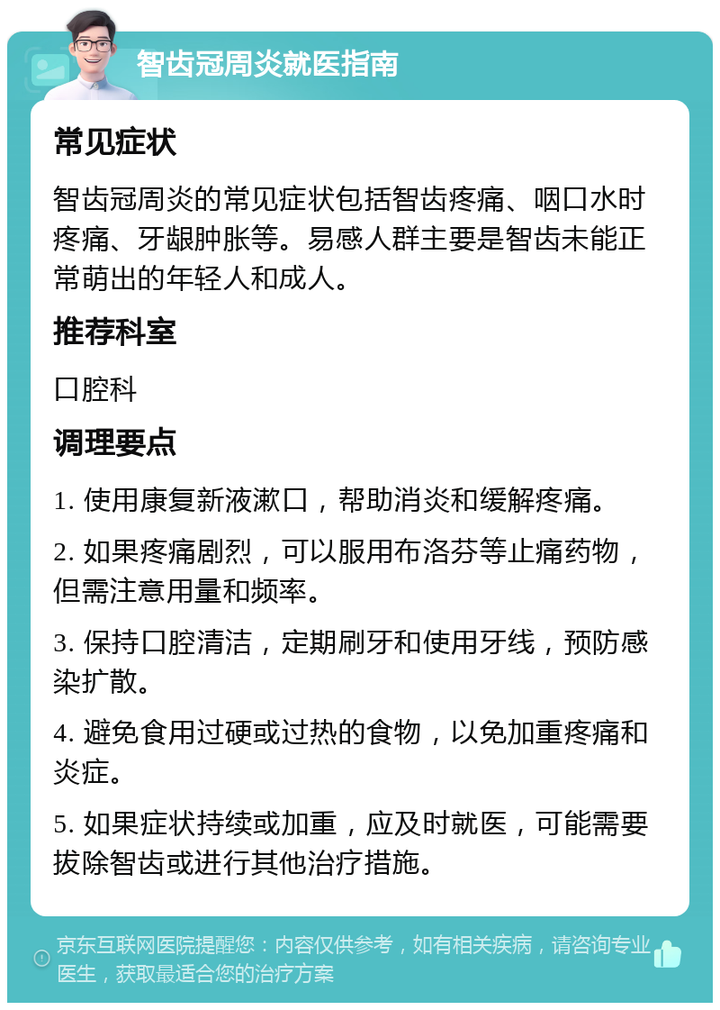 智齿冠周炎就医指南 常见症状 智齿冠周炎的常见症状包括智齿疼痛、咽口水时疼痛、牙龈肿胀等。易感人群主要是智齿未能正常萌出的年轻人和成人。 推荐科室 口腔科 调理要点 1. 使用康复新液漱口，帮助消炎和缓解疼痛。 2. 如果疼痛剧烈，可以服用布洛芬等止痛药物，但需注意用量和频率。 3. 保持口腔清洁，定期刷牙和使用牙线，预防感染扩散。 4. 避免食用过硬或过热的食物，以免加重疼痛和炎症。 5. 如果症状持续或加重，应及时就医，可能需要拔除智齿或进行其他治疗措施。