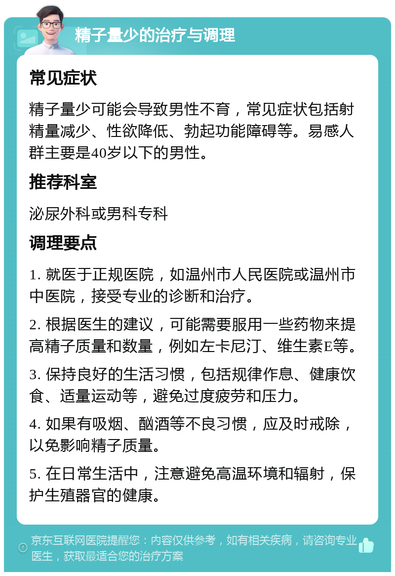 精子量少的治疗与调理 常见症状 精子量少可能会导致男性不育，常见症状包括射精量减少、性欲降低、勃起功能障碍等。易感人群主要是40岁以下的男性。 推荐科室 泌尿外科或男科专科 调理要点 1. 就医于正规医院，如温州市人民医院或温州市中医院，接受专业的诊断和治疗。 2. 根据医生的建议，可能需要服用一些药物来提高精子质量和数量，例如左卡尼汀、维生素E等。 3. 保持良好的生活习惯，包括规律作息、健康饮食、适量运动等，避免过度疲劳和压力。 4. 如果有吸烟、酗酒等不良习惯，应及时戒除，以免影响精子质量。 5. 在日常生活中，注意避免高温环境和辐射，保护生殖器官的健康。