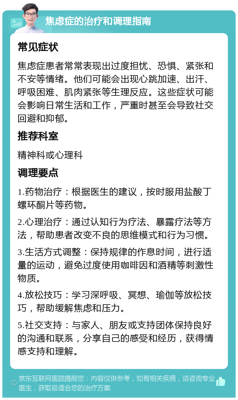 焦虑症的治疗和调理指南 常见症状 焦虑症患者常常表现出过度担忧、恐惧、紧张和不安等情绪。他们可能会出现心跳加速、出汗、呼吸困难、肌肉紧张等生理反应。这些症状可能会影响日常生活和工作，严重时甚至会导致社交回避和抑郁。 推荐科室 精神科或心理科 调理要点 1.药物治疗：根据医生的建议，按时服用盐酸丁螺环酮片等药物。 2.心理治疗：通过认知行为疗法、暴露疗法等方法，帮助患者改变不良的思维模式和行为习惯。 3.生活方式调整：保持规律的作息时间，进行适量的运动，避免过度使用咖啡因和酒精等刺激性物质。 4.放松技巧：学习深呼吸、冥想、瑜伽等放松技巧，帮助缓解焦虑和压力。 5.社交支持：与家人、朋友或支持团体保持良好的沟通和联系，分享自己的感受和经历，获得情感支持和理解。