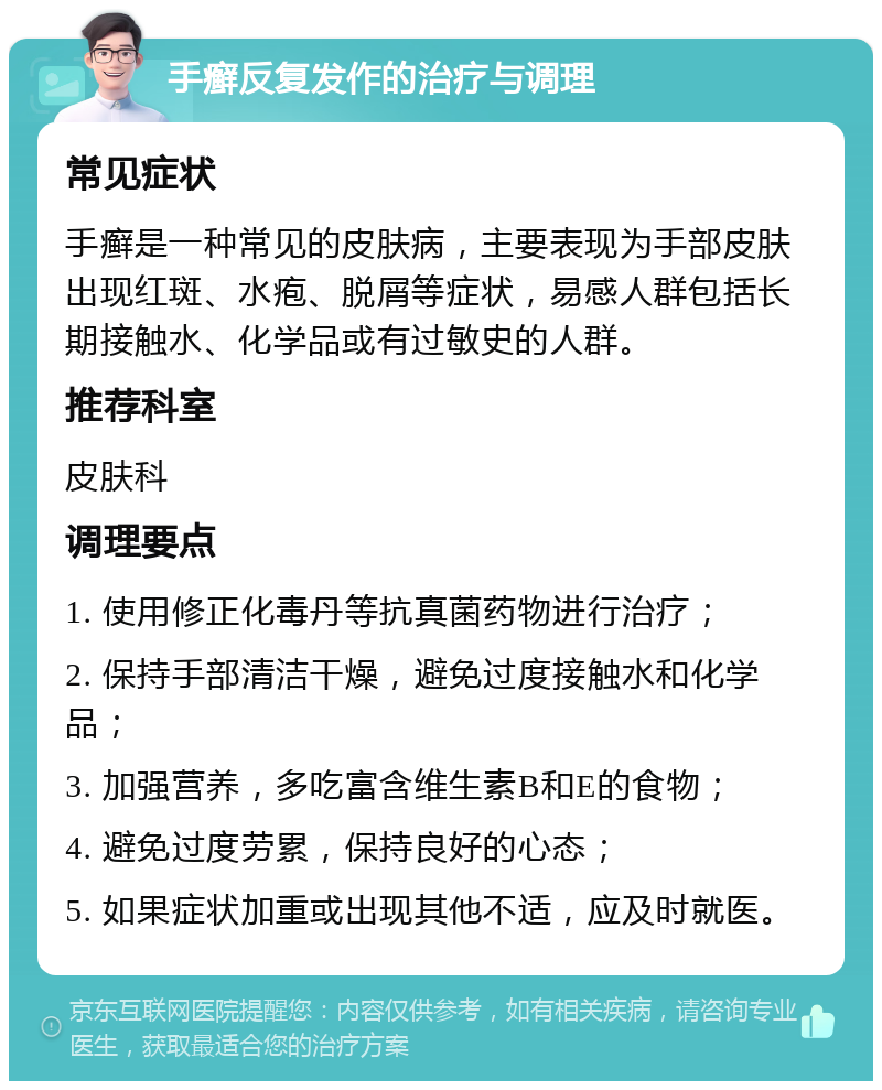 手癣反复发作的治疗与调理 常见症状 手癣是一种常见的皮肤病，主要表现为手部皮肤出现红斑、水疱、脱屑等症状，易感人群包括长期接触水、化学品或有过敏史的人群。 推荐科室 皮肤科 调理要点 1. 使用修正化毒丹等抗真菌药物进行治疗； 2. 保持手部清洁干燥，避免过度接触水和化学品； 3. 加强营养，多吃富含维生素B和E的食物； 4. 避免过度劳累，保持良好的心态； 5. 如果症状加重或出现其他不适，应及时就医。