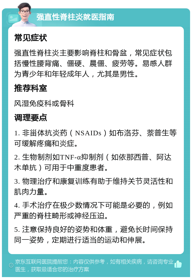 强直性脊柱炎就医指南 常见症状 强直性脊柱炎主要影响脊柱和骨盆，常见症状包括慢性腰背痛、僵硬、晨僵、疲劳等。易感人群为青少年和年轻成年人，尤其是男性。 推荐科室 风湿免疫科或骨科 调理要点 1. 非甾体抗炎药（NSAIDs）如布洛芬、萘普生等可缓解疼痛和炎症。 2. 生物制剂如TNF-α抑制剂（如依那西普、阿达木单抗）可用于中重度患者。 3. 物理治疗和康复训练有助于维持关节灵活性和肌肉力量。 4. 手术治疗在极少数情况下可能是必要的，例如严重的脊柱畸形或神经压迫。 5. 注意保持良好的姿势和体重，避免长时间保持同一姿势，定期进行适当的运动和伸展。