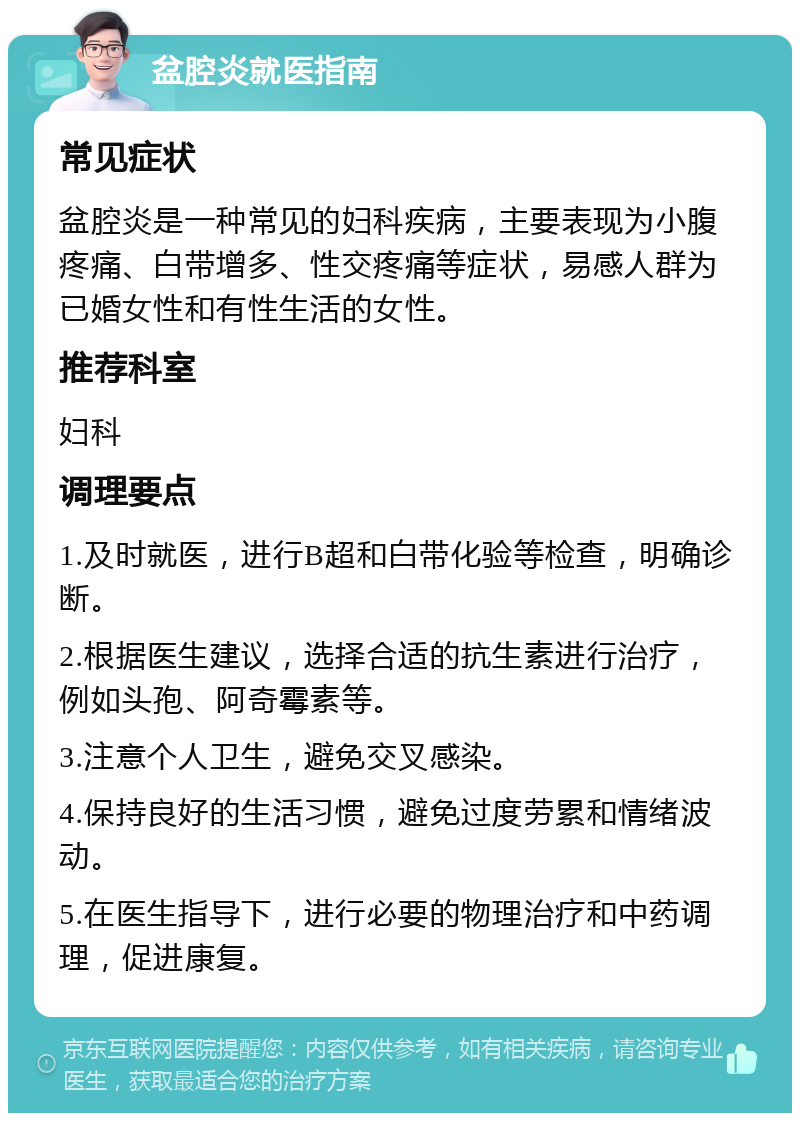 盆腔炎就医指南 常见症状 盆腔炎是一种常见的妇科疾病，主要表现为小腹疼痛、白带增多、性交疼痛等症状，易感人群为已婚女性和有性生活的女性。 推荐科室 妇科 调理要点 1.及时就医，进行B超和白带化验等检查，明确诊断。 2.根据医生建议，选择合适的抗生素进行治疗，例如头孢、阿奇霉素等。 3.注意个人卫生，避免交叉感染。 4.保持良好的生活习惯，避免过度劳累和情绪波动。 5.在医生指导下，进行必要的物理治疗和中药调理，促进康复。