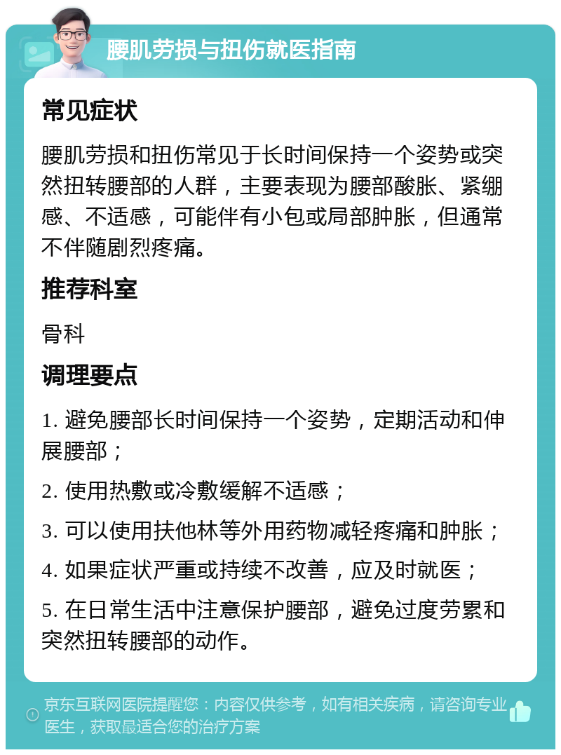 腰肌劳损与扭伤就医指南 常见症状 腰肌劳损和扭伤常见于长时间保持一个姿势或突然扭转腰部的人群，主要表现为腰部酸胀、紧绷感、不适感，可能伴有小包或局部肿胀，但通常不伴随剧烈疼痛。 推荐科室 骨科 调理要点 1. 避免腰部长时间保持一个姿势，定期活动和伸展腰部； 2. 使用热敷或冷敷缓解不适感； 3. 可以使用扶他林等外用药物减轻疼痛和肿胀； 4. 如果症状严重或持续不改善，应及时就医； 5. 在日常生活中注意保护腰部，避免过度劳累和突然扭转腰部的动作。