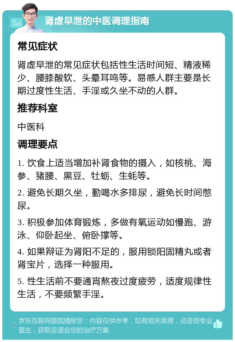 肾虚早泄的中医调理指南 常见症状 肾虚早泄的常见症状包括性生活时间短、精液稀少、腰膝酸软、头晕耳鸣等。易感人群主要是长期过度性生活、手淫或久坐不动的人群。 推荐科室 中医科 调理要点 1. 饮食上适当增加补肾食物的摄入，如核桃、海参、猪腰、黑豆、牡蛎、生蚝等。 2. 避免长期久坐，勤喝水多排尿，避免长时间憋尿。 3. 积极参加体育锻炼，多做有氧运动如慢跑、游泳、仰卧起坐、俯卧撑等。 4. 如果辩证为肾阳不足的，服用锁阳固精丸或者肾宝片，选择一种服用。 5. 性生活前不要通宵熬夜过度疲劳，适度规律性生活，不要频繁手淫。