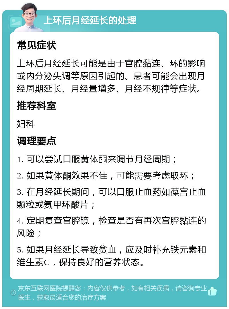 上环后月经延长的处理 常见症状 上环后月经延长可能是由于宫腔黏连、环的影响或内分泌失调等原因引起的。患者可能会出现月经周期延长、月经量增多、月经不规律等症状。 推荐科室 妇科 调理要点 1. 可以尝试口服黄体酮来调节月经周期； 2. 如果黄体酮效果不佳，可能需要考虑取环； 3. 在月经延长期间，可以口服止血药如葆宫止血颗粒或氨甲环酸片； 4. 定期复查宫腔镜，检查是否有再次宫腔黏连的风险； 5. 如果月经延长导致贫血，应及时补充铁元素和维生素C，保持良好的营养状态。