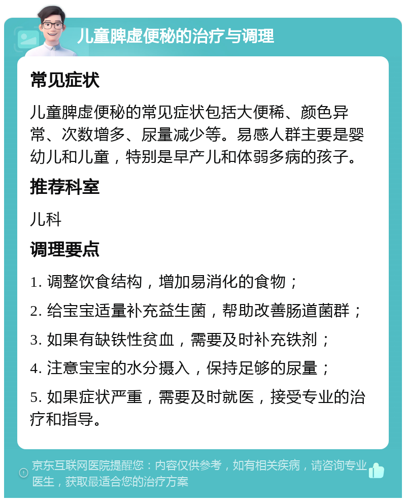 儿童脾虚便秘的治疗与调理 常见症状 儿童脾虚便秘的常见症状包括大便稀、颜色异常、次数增多、尿量减少等。易感人群主要是婴幼儿和儿童，特别是早产儿和体弱多病的孩子。 推荐科室 儿科 调理要点 1. 调整饮食结构，增加易消化的食物； 2. 给宝宝适量补充益生菌，帮助改善肠道菌群； 3. 如果有缺铁性贫血，需要及时补充铁剂； 4. 注意宝宝的水分摄入，保持足够的尿量； 5. 如果症状严重，需要及时就医，接受专业的治疗和指导。