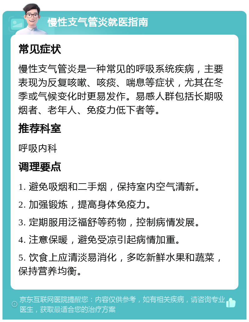 慢性支气管炎就医指南 常见症状 慢性支气管炎是一种常见的呼吸系统疾病，主要表现为反复咳嗽、咳痰、喘息等症状，尤其在冬季或气候变化时更易发作。易感人群包括长期吸烟者、老年人、免疫力低下者等。 推荐科室 呼吸内科 调理要点 1. 避免吸烟和二手烟，保持室内空气清新。 2. 加强锻炼，提高身体免疫力。 3. 定期服用泛福舒等药物，控制病情发展。 4. 注意保暖，避免受凉引起病情加重。 5. 饮食上应清淡易消化，多吃新鲜水果和蔬菜，保持营养均衡。