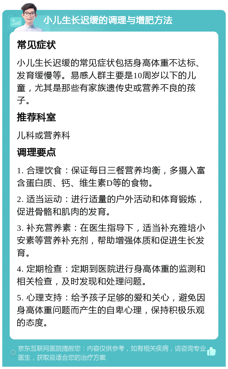 小儿生长迟缓的调理与增肥方法 常见症状 小儿生长迟缓的常见症状包括身高体重不达标、发育缓慢等。易感人群主要是10周岁以下的儿童，尤其是那些有家族遗传史或营养不良的孩子。 推荐科室 儿科或营养科 调理要点 1. 合理饮食：保证每日三餐营养均衡，多摄入富含蛋白质、钙、维生素D等的食物。 2. 适当运动：进行适量的户外活动和体育锻炼，促进骨骼和肌肉的发育。 3. 补充营养素：在医生指导下，适当补充雅培小安素等营养补充剂，帮助增强体质和促进生长发育。 4. 定期检查：定期到医院进行身高体重的监测和相关检查，及时发现和处理问题。 5. 心理支持：给予孩子足够的爱和关心，避免因身高体重问题而产生的自卑心理，保持积极乐观的态度。