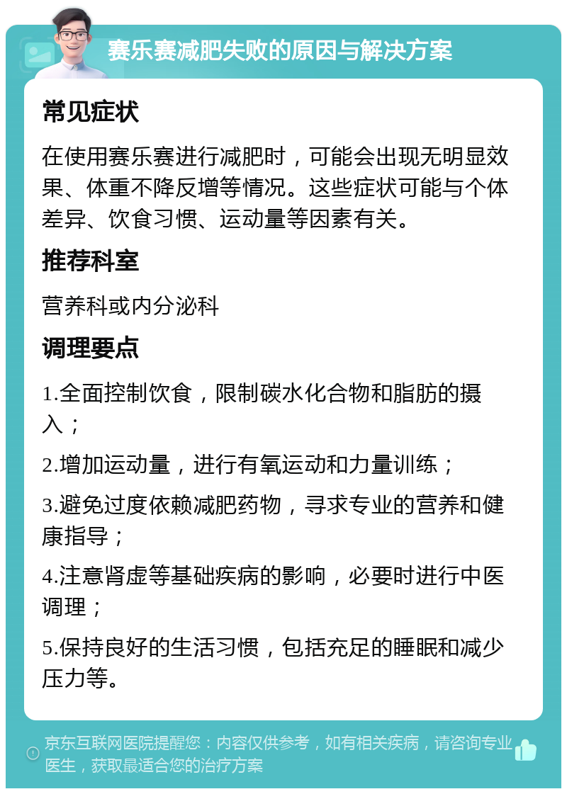 赛乐赛减肥失败的原因与解决方案 常见症状 在使用赛乐赛进行减肥时，可能会出现无明显效果、体重不降反增等情况。这些症状可能与个体差异、饮食习惯、运动量等因素有关。 推荐科室 营养科或内分泌科 调理要点 1.全面控制饮食，限制碳水化合物和脂肪的摄入； 2.增加运动量，进行有氧运动和力量训练； 3.避免过度依赖减肥药物，寻求专业的营养和健康指导； 4.注意肾虚等基础疾病的影响，必要时进行中医调理； 5.保持良好的生活习惯，包括充足的睡眠和减少压力等。