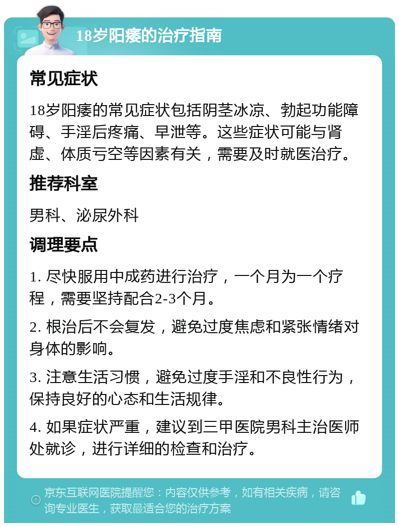 18岁阳痿的治疗指南 常见症状 18岁阳痿的常见症状包括阴茎冰凉、勃起功能障碍、手淫后疼痛、早泄等。这些症状可能与肾虚、体质亏空等因素有关，需要及时就医治疗。 推荐科室 男科、泌尿外科 调理要点 1. 尽快服用中成药进行治疗，一个月为一个疗程，需要坚持配合2-3个月。 2. 根治后不会复发，避免过度焦虑和紧张情绪对身体的影响。 3. 注意生活习惯，避免过度手淫和不良性行为，保持良好的心态和生活规律。 4. 如果症状严重，建议到三甲医院男科主治医师处就诊，进行详细的检查和治疗。