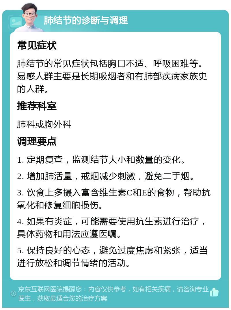 肺结节的诊断与调理 常见症状 肺结节的常见症状包括胸口不适、呼吸困难等。易感人群主要是长期吸烟者和有肺部疾病家族史的人群。 推荐科室 肺科或胸外科 调理要点 1. 定期复查，监测结节大小和数量的变化。 2. 增加肺活量，戒烟减少刺激，避免二手烟。 3. 饮食上多摄入富含维生素C和E的食物，帮助抗氧化和修复细胞损伤。 4. 如果有炎症，可能需要使用抗生素进行治疗，具体药物和用法应遵医嘱。 5. 保持良好的心态，避免过度焦虑和紧张，适当进行放松和调节情绪的活动。