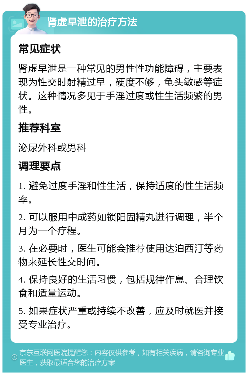 肾虚早泄的治疗方法 常见症状 肾虚早泄是一种常见的男性性功能障碍，主要表现为性交时射精过早，硬度不够，龟头敏感等症状。这种情况多见于手淫过度或性生活频繁的男性。 推荐科室 泌尿外科或男科 调理要点 1. 避免过度手淫和性生活，保持适度的性生活频率。 2. 可以服用中成药如锁阳固精丸进行调理，半个月为一个疗程。 3. 在必要时，医生可能会推荐使用达泊西汀等药物来延长性交时间。 4. 保持良好的生活习惯，包括规律作息、合理饮食和适量运动。 5. 如果症状严重或持续不改善，应及时就医并接受专业治疗。