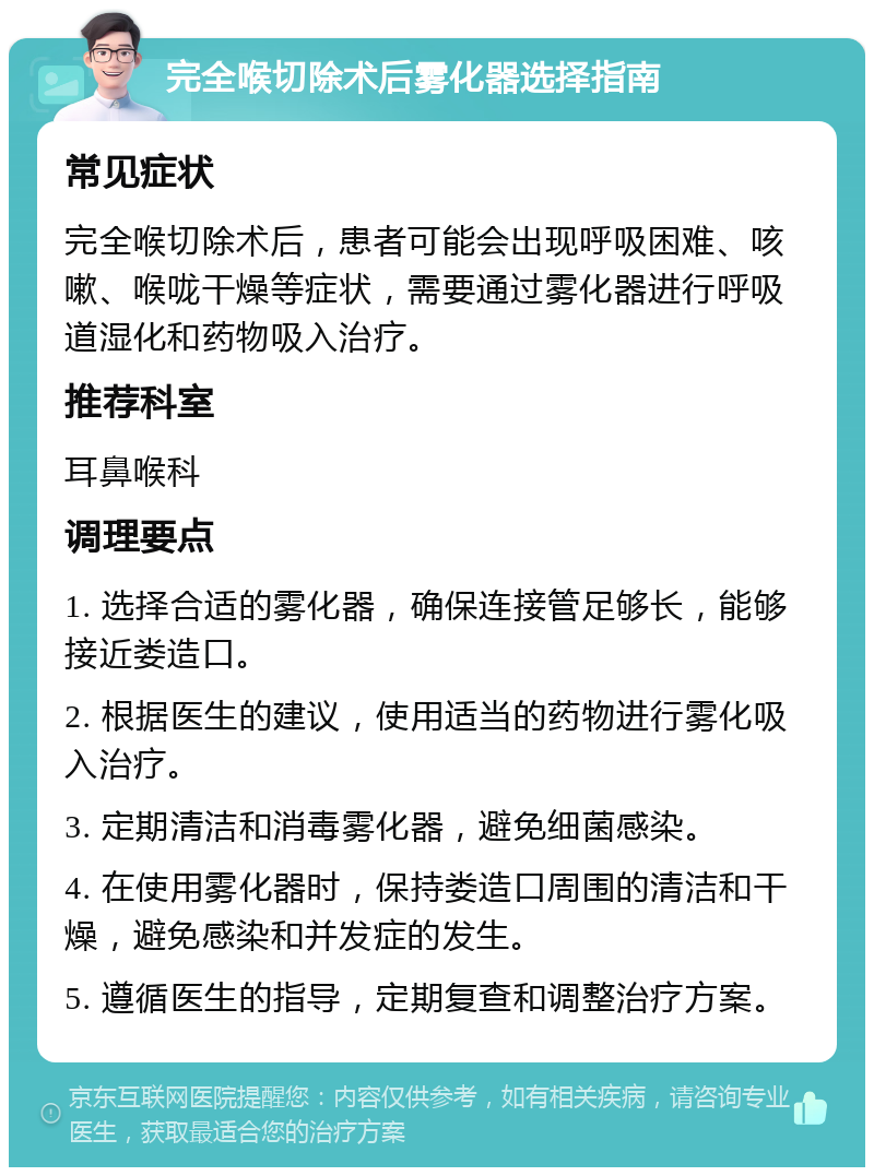 完全喉切除术后雾化器选择指南 常见症状 完全喉切除术后，患者可能会出现呼吸困难、咳嗽、喉咙干燥等症状，需要通过雾化器进行呼吸道湿化和药物吸入治疗。 推荐科室 耳鼻喉科 调理要点 1. 选择合适的雾化器，确保连接管足够长，能够接近娄造口。 2. 根据医生的建议，使用适当的药物进行雾化吸入治疗。 3. 定期清洁和消毒雾化器，避免细菌感染。 4. 在使用雾化器时，保持娄造口周围的清洁和干燥，避免感染和并发症的发生。 5. 遵循医生的指导，定期复查和调整治疗方案。