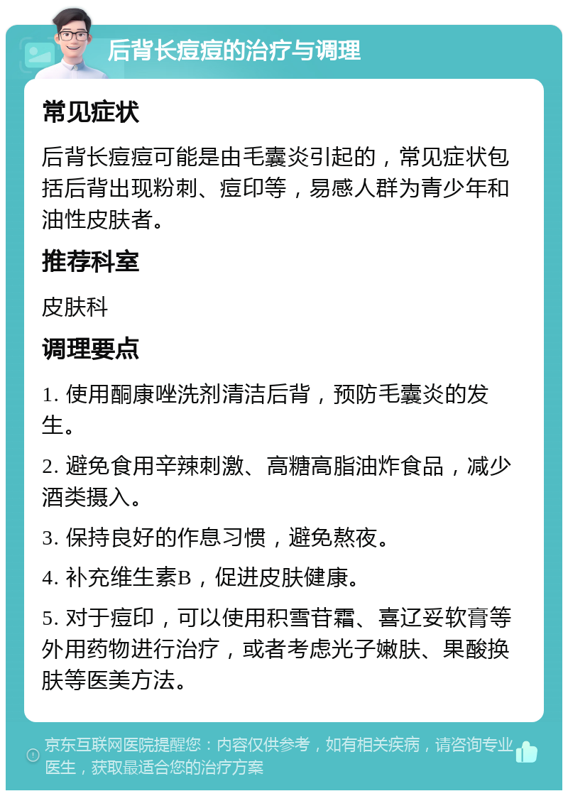 后背长痘痘的治疗与调理 常见症状 后背长痘痘可能是由毛囊炎引起的，常见症状包括后背出现粉刺、痘印等，易感人群为青少年和油性皮肤者。 推荐科室 皮肤科 调理要点 1. 使用酮康唑洗剂清洁后背，预防毛囊炎的发生。 2. 避免食用辛辣刺激、高糖高脂油炸食品，减少酒类摄入。 3. 保持良好的作息习惯，避免熬夜。 4. 补充维生素B，促进皮肤健康。 5. 对于痘印，可以使用积雪苷霜、喜辽妥软膏等外用药物进行治疗，或者考虑光子嫩肤、果酸换肤等医美方法。