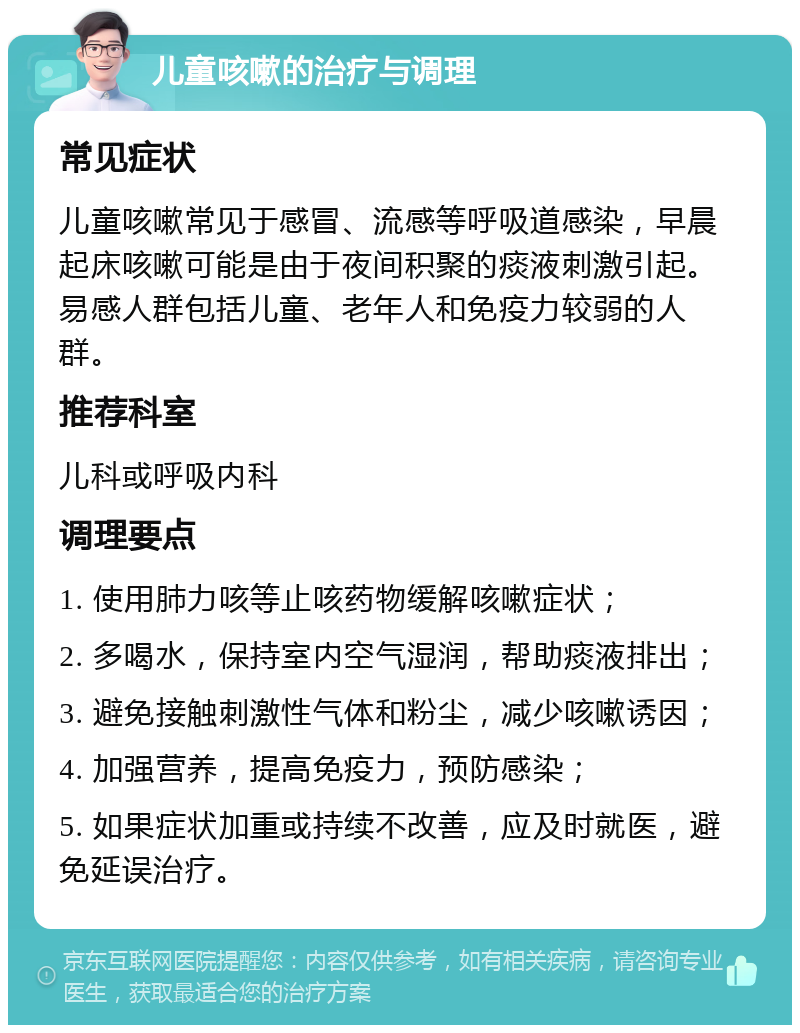 儿童咳嗽的治疗与调理 常见症状 儿童咳嗽常见于感冒、流感等呼吸道感染，早晨起床咳嗽可能是由于夜间积聚的痰液刺激引起。易感人群包括儿童、老年人和免疫力较弱的人群。 推荐科室 儿科或呼吸内科 调理要点 1. 使用肺力咳等止咳药物缓解咳嗽症状； 2. 多喝水，保持室内空气湿润，帮助痰液排出； 3. 避免接触刺激性气体和粉尘，减少咳嗽诱因； 4. 加强营养，提高免疫力，预防感染； 5. 如果症状加重或持续不改善，应及时就医，避免延误治疗。