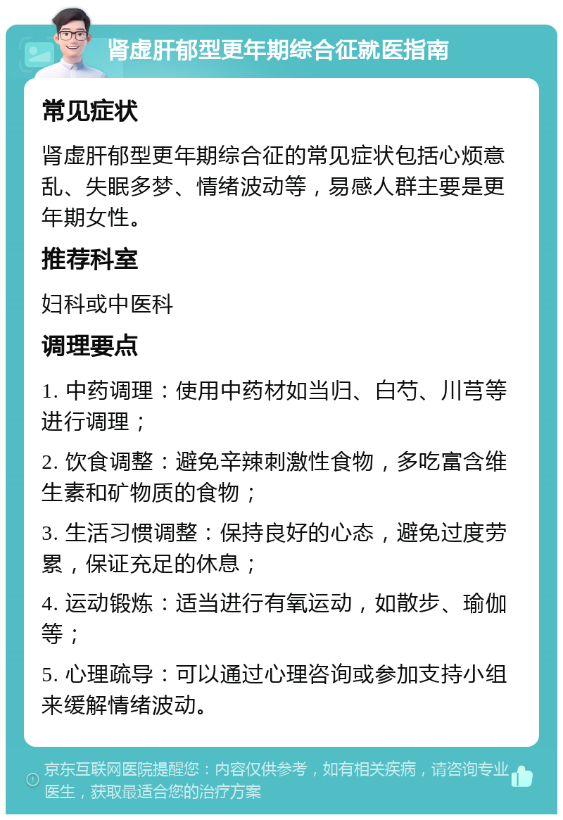 肾虚肝郁型更年期综合征就医指南 常见症状 肾虚肝郁型更年期综合征的常见症状包括心烦意乱、失眠多梦、情绪波动等，易感人群主要是更年期女性。 推荐科室 妇科或中医科 调理要点 1. 中药调理：使用中药材如当归、白芍、川芎等进行调理； 2. 饮食调整：避免辛辣刺激性食物，多吃富含维生素和矿物质的食物； 3. 生活习惯调整：保持良好的心态，避免过度劳累，保证充足的休息； 4. 运动锻炼：适当进行有氧运动，如散步、瑜伽等； 5. 心理疏导：可以通过心理咨询或参加支持小组来缓解情绪波动。