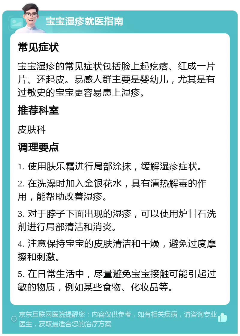 宝宝湿疹就医指南 常见症状 宝宝湿疹的常见症状包括脸上起疙瘩、红成一片片、还起皮。易感人群主要是婴幼儿，尤其是有过敏史的宝宝更容易患上湿疹。 推荐科室 皮肤科 调理要点 1. 使用肤乐霜进行局部涂抹，缓解湿疹症状。 2. 在洗澡时加入金银花水，具有清热解毒的作用，能帮助改善湿疹。 3. 对于脖子下面出现的湿疹，可以使用炉甘石洗剂进行局部清洁和消炎。 4. 注意保持宝宝的皮肤清洁和干燥，避免过度摩擦和刺激。 5. 在日常生活中，尽量避免宝宝接触可能引起过敏的物质，例如某些食物、化妆品等。