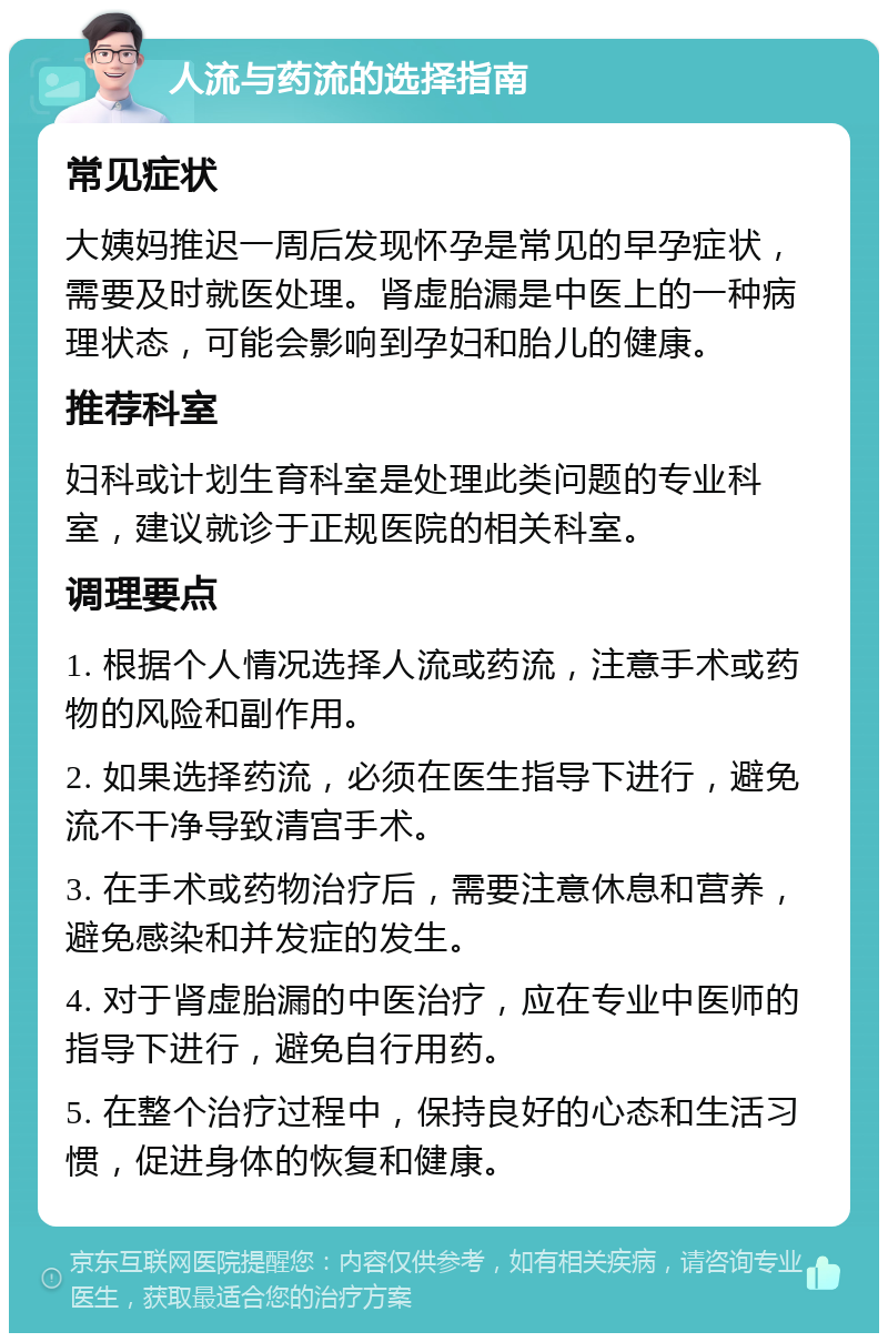 人流与药流的选择指南 常见症状 大姨妈推迟一周后发现怀孕是常见的早孕症状，需要及时就医处理。肾虚胎漏是中医上的一种病理状态，可能会影响到孕妇和胎儿的健康。 推荐科室 妇科或计划生育科室是处理此类问题的专业科室，建议就诊于正规医院的相关科室。 调理要点 1. 根据个人情况选择人流或药流，注意手术或药物的风险和副作用。 2. 如果选择药流，必须在医生指导下进行，避免流不干净导致清宫手术。 3. 在手术或药物治疗后，需要注意休息和营养，避免感染和并发症的发生。 4. 对于肾虚胎漏的中医治疗，应在专业中医师的指导下进行，避免自行用药。 5. 在整个治疗过程中，保持良好的心态和生活习惯，促进身体的恢复和健康。