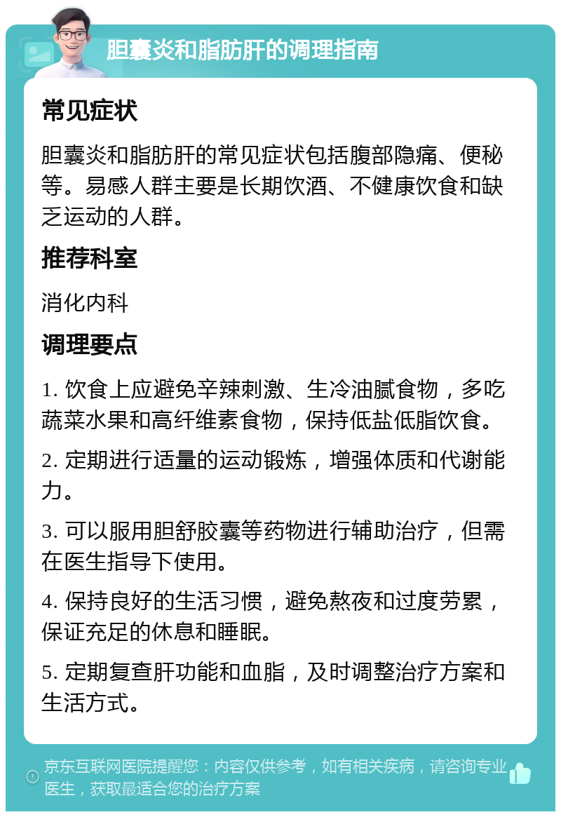 胆囊炎和脂肪肝的调理指南 常见症状 胆囊炎和脂肪肝的常见症状包括腹部隐痛、便秘等。易感人群主要是长期饮酒、不健康饮食和缺乏运动的人群。 推荐科室 消化内科 调理要点 1. 饮食上应避免辛辣刺激、生冷油腻食物，多吃蔬菜水果和高纤维素食物，保持低盐低脂饮食。 2. 定期进行适量的运动锻炼，增强体质和代谢能力。 3. 可以服用胆舒胶囊等药物进行辅助治疗，但需在医生指导下使用。 4. 保持良好的生活习惯，避免熬夜和过度劳累，保证充足的休息和睡眠。 5. 定期复查肝功能和血脂，及时调整治疗方案和生活方式。