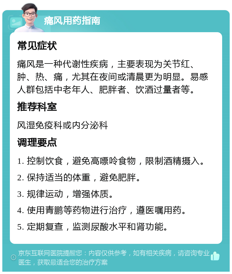 痛风用药指南 常见症状 痛风是一种代谢性疾病，主要表现为关节红、肿、热、痛，尤其在夜间或清晨更为明显。易感人群包括中老年人、肥胖者、饮酒过量者等。 推荐科室 风湿免疫科或内分泌科 调理要点 1. 控制饮食，避免高嘌呤食物，限制酒精摄入。 2. 保持适当的体重，避免肥胖。 3. 规律运动，增强体质。 4. 使用青鹏等药物进行治疗，遵医嘱用药。 5. 定期复查，监测尿酸水平和肾功能。