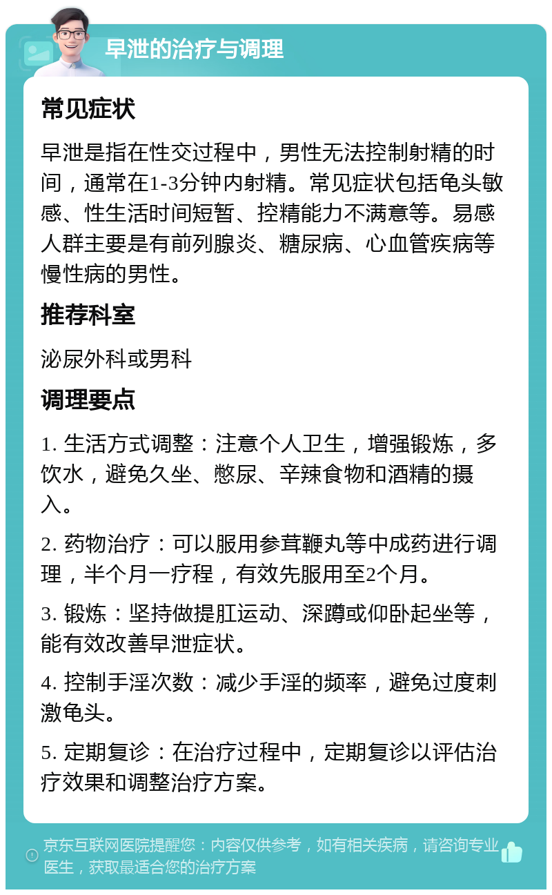 早泄的治疗与调理 常见症状 早泄是指在性交过程中，男性无法控制射精的时间，通常在1-3分钟内射精。常见症状包括龟头敏感、性生活时间短暂、控精能力不满意等。易感人群主要是有前列腺炎、糖尿病、心血管疾病等慢性病的男性。 推荐科室 泌尿外科或男科 调理要点 1. 生活方式调整：注意个人卫生，增强锻炼，多饮水，避免久坐、憋尿、辛辣食物和酒精的摄入。 2. 药物治疗：可以服用参茸鞭丸等中成药进行调理，半个月一疗程，有效先服用至2个月。 3. 锻炼：坚持做提肛运动、深蹲或仰卧起坐等，能有效改善早泄症状。 4. 控制手淫次数：减少手淫的频率，避免过度刺激龟头。 5. 定期复诊：在治疗过程中，定期复诊以评估治疗效果和调整治疗方案。