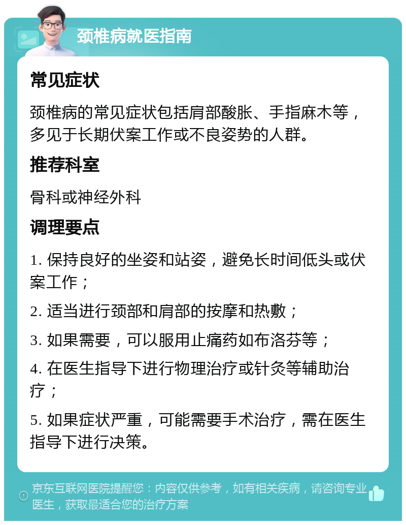 颈椎病就医指南 常见症状 颈椎病的常见症状包括肩部酸胀、手指麻木等，多见于长期伏案工作或不良姿势的人群。 推荐科室 骨科或神经外科 调理要点 1. 保持良好的坐姿和站姿，避免长时间低头或伏案工作； 2. 适当进行颈部和肩部的按摩和热敷； 3. 如果需要，可以服用止痛药如布洛芬等； 4. 在医生指导下进行物理治疗或针灸等辅助治疗； 5. 如果症状严重，可能需要手术治疗，需在医生指导下进行决策。