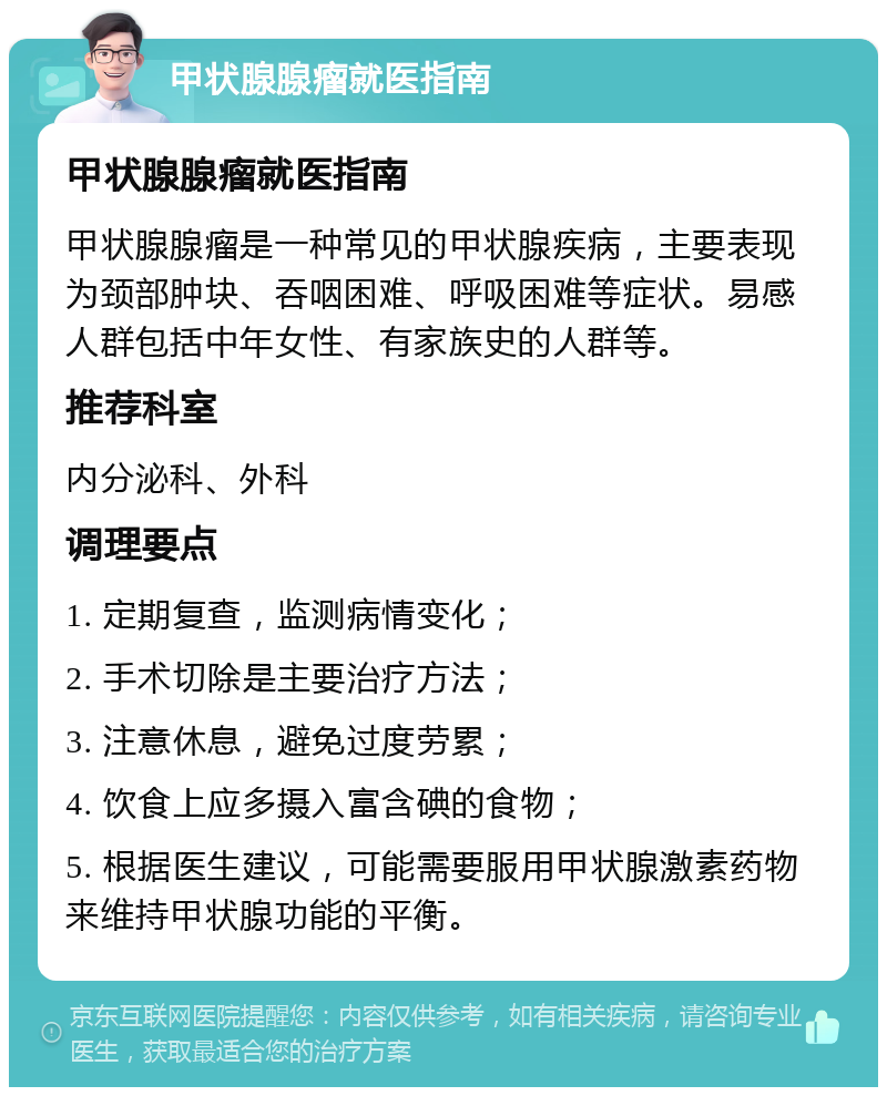 甲状腺腺瘤就医指南 甲状腺腺瘤就医指南 甲状腺腺瘤是一种常见的甲状腺疾病，主要表现为颈部肿块、吞咽困难、呼吸困难等症状。易感人群包括中年女性、有家族史的人群等。 推荐科室 内分泌科、外科 调理要点 1. 定期复查，监测病情变化； 2. 手术切除是主要治疗方法； 3. 注意休息，避免过度劳累； 4. 饮食上应多摄入富含碘的食物； 5. 根据医生建议，可能需要服用甲状腺激素药物来维持甲状腺功能的平衡。