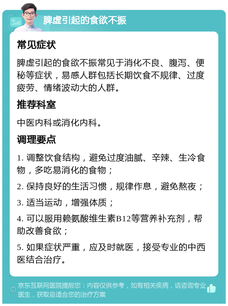 脾虚引起的食欲不振 常见症状 脾虚引起的食欲不振常见于消化不良、腹泻、便秘等症状，易感人群包括长期饮食不规律、过度疲劳、情绪波动大的人群。 推荐科室 中医内科或消化内科。 调理要点 1. 调整饮食结构，避免过度油腻、辛辣、生冷食物，多吃易消化的食物； 2. 保持良好的生活习惯，规律作息，避免熬夜； 3. 适当运动，增强体质； 4. 可以服用赖氨酸维生素B12等营养补充剂，帮助改善食欲； 5. 如果症状严重，应及时就医，接受专业的中西医结合治疗。