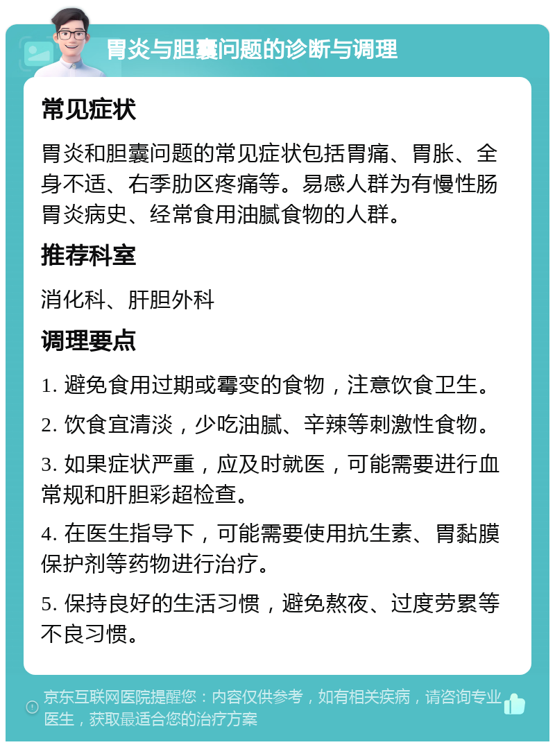 胃炎与胆囊问题的诊断与调理 常见症状 胃炎和胆囊问题的常见症状包括胃痛、胃胀、全身不适、右季肋区疼痛等。易感人群为有慢性肠胃炎病史、经常食用油腻食物的人群。 推荐科室 消化科、肝胆外科 调理要点 1. 避免食用过期或霉变的食物，注意饮食卫生。 2. 饮食宜清淡，少吃油腻、辛辣等刺激性食物。 3. 如果症状严重，应及时就医，可能需要进行血常规和肝胆彩超检查。 4. 在医生指导下，可能需要使用抗生素、胃黏膜保护剂等药物进行治疗。 5. 保持良好的生活习惯，避免熬夜、过度劳累等不良习惯。