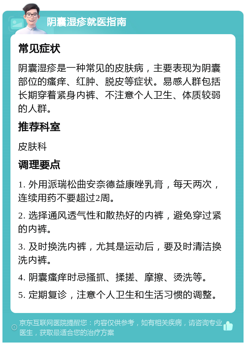 阴囊湿疹就医指南 常见症状 阴囊湿疹是一种常见的皮肤病，主要表现为阴囊部位的瘙痒、红肿、脱皮等症状。易感人群包括长期穿着紧身内裤、不注意个人卫生、体质较弱的人群。 推荐科室 皮肤科 调理要点 1. 外用派瑞松曲安奈德益康唑乳膏，每天两次，连续用药不要超过2周。 2. 选择通风透气性和散热好的内裤，避免穿过紧的内裤。 3. 及时换洗内裤，尤其是运动后，要及时清洁换洗内裤。 4. 阴囊瘙痒时忌搔抓、揉搓、摩擦、烫洗等。 5. 定期复诊，注意个人卫生和生活习惯的调整。