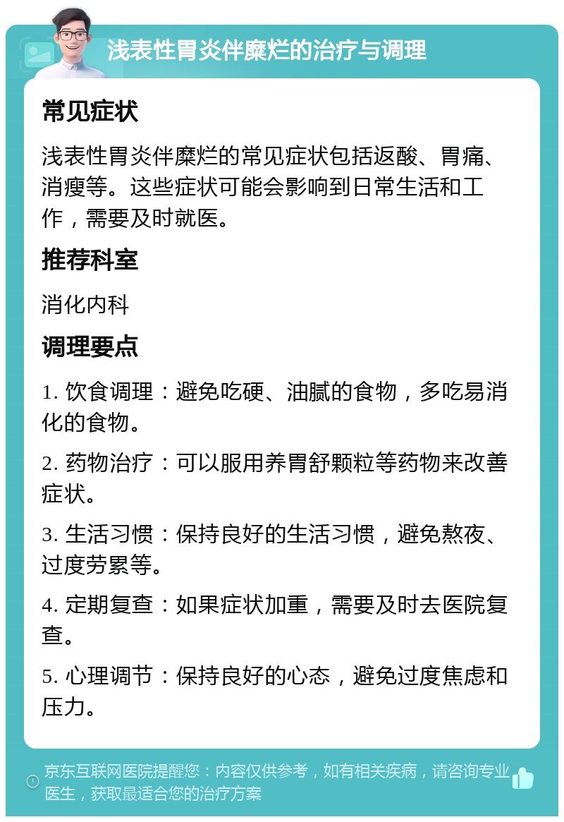 浅表性胃炎伴糜烂的治疗与调理 常见症状 浅表性胃炎伴糜烂的常见症状包括返酸、胃痛、消瘦等。这些症状可能会影响到日常生活和工作，需要及时就医。 推荐科室 消化内科 调理要点 1. 饮食调理：避免吃硬、油腻的食物，多吃易消化的食物。 2. 药物治疗：可以服用养胃舒颗粒等药物来改善症状。 3. 生活习惯：保持良好的生活习惯，避免熬夜、过度劳累等。 4. 定期复查：如果症状加重，需要及时去医院复查。 5. 心理调节：保持良好的心态，避免过度焦虑和压力。