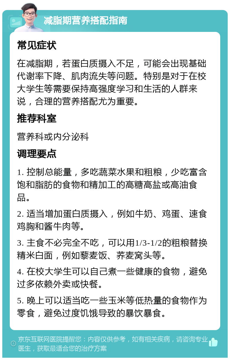 减脂期营养搭配指南 常见症状 在减脂期，若蛋白质摄入不足，可能会出现基础代谢率下降、肌肉流失等问题。特别是对于在校大学生等需要保持高强度学习和生活的人群来说，合理的营养搭配尤为重要。 推荐科室 营养科或内分泌科 调理要点 1. 控制总能量，多吃蔬菜水果和粗粮，少吃富含饱和脂肪的食物和精加工的高糖高盐或高油食品。 2. 适当增加蛋白质摄入，例如牛奶、鸡蛋、速食鸡胸和酱牛肉等。 3. 主食不必完全不吃，可以用1/3-1/2的粗粮替换精米白面，例如藜麦饭、荞麦窝头等。 4. 在校大学生可以自己煮一些健康的食物，避免过多依赖外卖或快餐。 5. 晚上可以适当吃一些玉米等低热量的食物作为零食，避免过度饥饿导致的暴饮暴食。