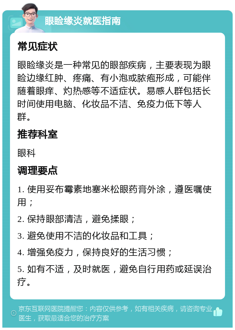 眼睑缘炎就医指南 常见症状 眼睑缘炎是一种常见的眼部疾病，主要表现为眼睑边缘红肿、疼痛、有小泡或脓疱形成，可能伴随着眼痒、灼热感等不适症状。易感人群包括长时间使用电脑、化妆品不洁、免疫力低下等人群。 推荐科室 眼科 调理要点 1. 使用妥布霉素地塞米松眼药膏外涂，遵医嘱使用； 2. 保持眼部清洁，避免揉眼； 3. 避免使用不洁的化妆品和工具； 4. 增强免疫力，保持良好的生活习惯； 5. 如有不适，及时就医，避免自行用药或延误治疗。