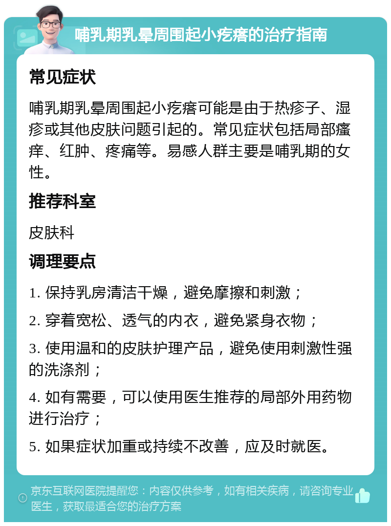 哺乳期乳晕周围起小疙瘩的治疗指南 常见症状 哺乳期乳晕周围起小疙瘩可能是由于热疹子、湿疹或其他皮肤问题引起的。常见症状包括局部瘙痒、红肿、疼痛等。易感人群主要是哺乳期的女性。 推荐科室 皮肤科 调理要点 1. 保持乳房清洁干燥，避免摩擦和刺激； 2. 穿着宽松、透气的内衣，避免紧身衣物； 3. 使用温和的皮肤护理产品，避免使用刺激性强的洗涤剂； 4. 如有需要，可以使用医生推荐的局部外用药物进行治疗； 5. 如果症状加重或持续不改善，应及时就医。