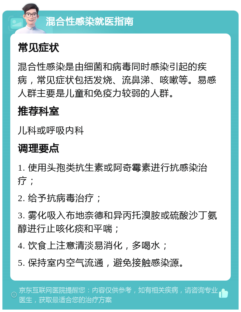 混合性感染就医指南 常见症状 混合性感染是由细菌和病毒同时感染引起的疾病，常见症状包括发烧、流鼻涕、咳嗽等。易感人群主要是儿童和免疫力较弱的人群。 推荐科室 儿科或呼吸内科 调理要点 1. 使用头孢类抗生素或阿奇霉素进行抗感染治疗； 2. 给予抗病毒治疗； 3. 雾化吸入布地奈德和异丙托溴胺或硫酸沙丁氨醇进行止咳化痰和平喘； 4. 饮食上注意清淡易消化，多喝水； 5. 保持室内空气流通，避免接触感染源。