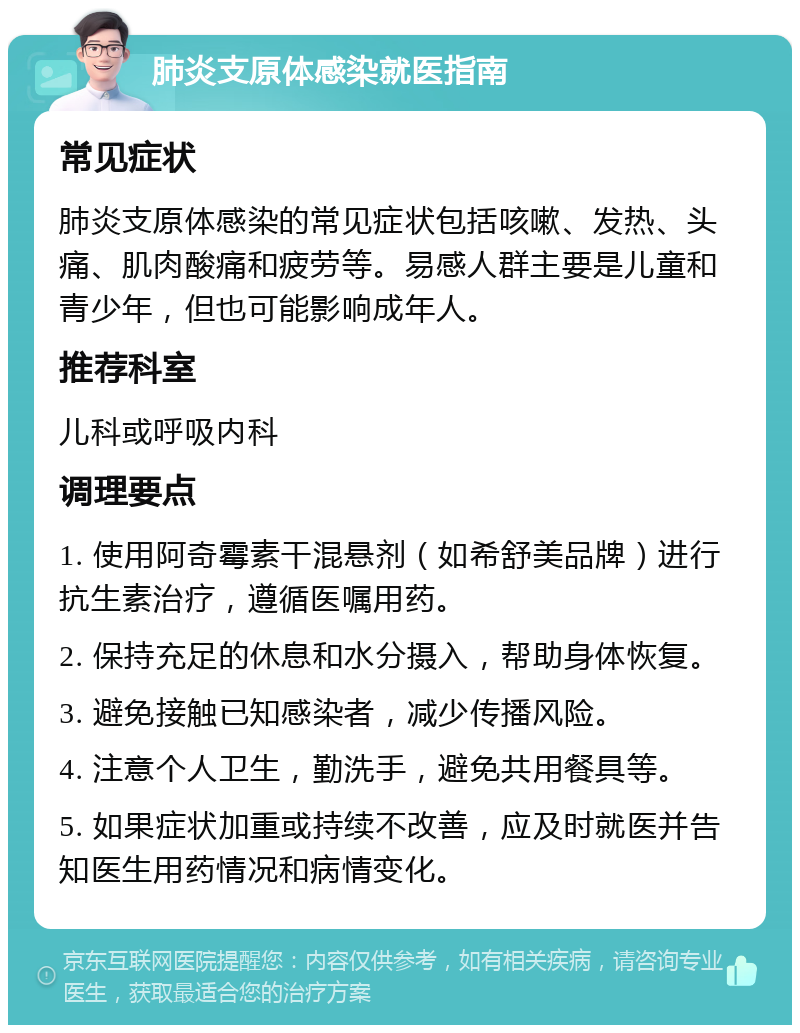 肺炎支原体感染就医指南 常见症状 肺炎支原体感染的常见症状包括咳嗽、发热、头痛、肌肉酸痛和疲劳等。易感人群主要是儿童和青少年，但也可能影响成年人。 推荐科室 儿科或呼吸内科 调理要点 1. 使用阿奇霉素干混悬剂（如希舒美品牌）进行抗生素治疗，遵循医嘱用药。 2. 保持充足的休息和水分摄入，帮助身体恢复。 3. 避免接触已知感染者，减少传播风险。 4. 注意个人卫生，勤洗手，避免共用餐具等。 5. 如果症状加重或持续不改善，应及时就医并告知医生用药情况和病情变化。