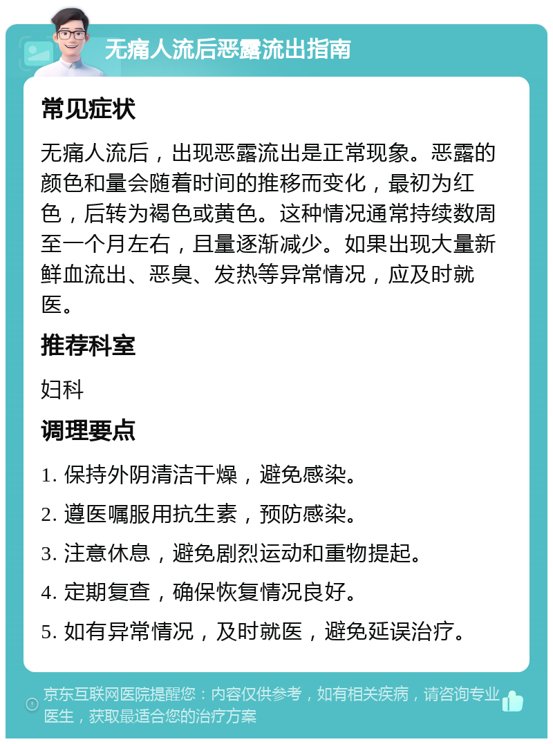 无痛人流后恶露流出指南 常见症状 无痛人流后，出现恶露流出是正常现象。恶露的颜色和量会随着时间的推移而变化，最初为红色，后转为褐色或黄色。这种情况通常持续数周至一个月左右，且量逐渐减少。如果出现大量新鲜血流出、恶臭、发热等异常情况，应及时就医。 推荐科室 妇科 调理要点 1. 保持外阴清洁干燥，避免感染。 2. 遵医嘱服用抗生素，预防感染。 3. 注意休息，避免剧烈运动和重物提起。 4. 定期复查，确保恢复情况良好。 5. 如有异常情况，及时就医，避免延误治疗。