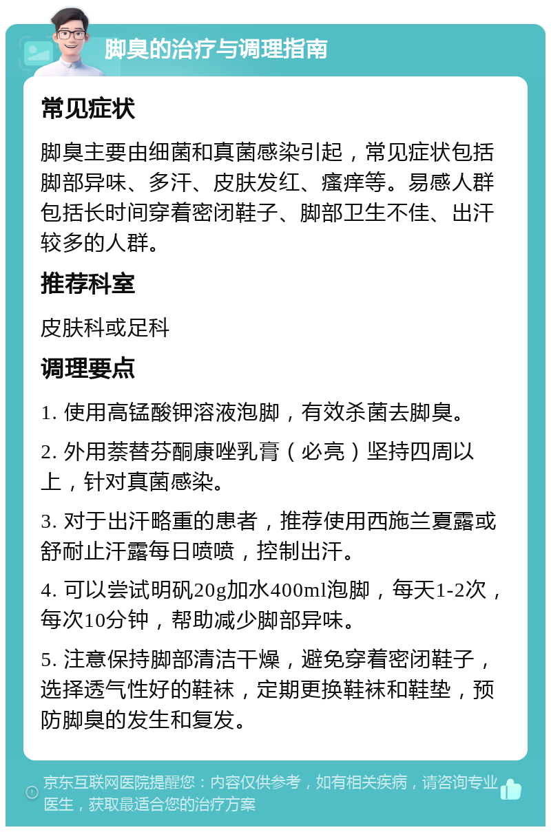 脚臭的治疗与调理指南 常见症状 脚臭主要由细菌和真菌感染引起，常见症状包括脚部异味、多汗、皮肤发红、瘙痒等。易感人群包括长时间穿着密闭鞋子、脚部卫生不佳、出汗较多的人群。 推荐科室 皮肤科或足科 调理要点 1. 使用高锰酸钾溶液泡脚，有效杀菌去脚臭。 2. 外用萘替芬酮康唑乳膏（必亮）坚持四周以上，针对真菌感染。 3. 对于出汗略重的患者，推荐使用西施兰夏露或舒耐止汗露每日喷喷，控制出汗。 4. 可以尝试明矾20g加水400ml泡脚，每天1-2次，每次10分钟，帮助减少脚部异味。 5. 注意保持脚部清洁干燥，避免穿着密闭鞋子，选择透气性好的鞋袜，定期更换鞋袜和鞋垫，预防脚臭的发生和复发。