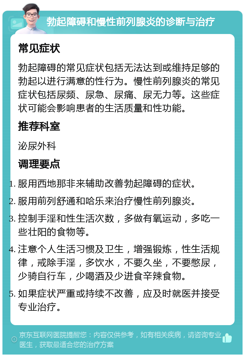 勃起障碍和慢性前列腺炎的诊断与治疗 常见症状 勃起障碍的常见症状包括无法达到或维持足够的勃起以进行满意的性行为。慢性前列腺炎的常见症状包括尿频、尿急、尿痛、尿无力等。这些症状可能会影响患者的生活质量和性功能。 推荐科室 泌尿外科 调理要点 服用西地那非来辅助改善勃起障碍的症状。 服用前列舒通和哈乐来治疗慢性前列腺炎。 控制手淫和性生活次数，多做有氧运动，多吃一些壮阳的食物等。 注意个人生活习惯及卫生，增强锻炼，性生活规律，戒除手淫，多饮水，不要久坐，不要憋尿，少骑自行车，少喝酒及少进食辛辣食物。 如果症状严重或持续不改善，应及时就医并接受专业治疗。